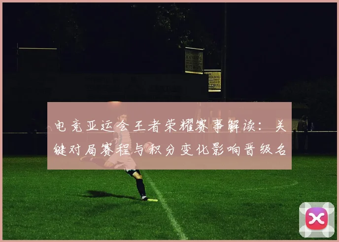 电竞亚运会王者荣耀赛事解读：关键对局赛程与积分变化影响晋级名额