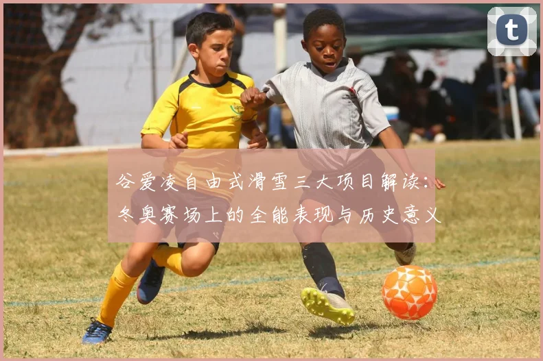 谷爱凌自由式滑雪三大项目解读：冬奥赛场上的全能表现与历史意义