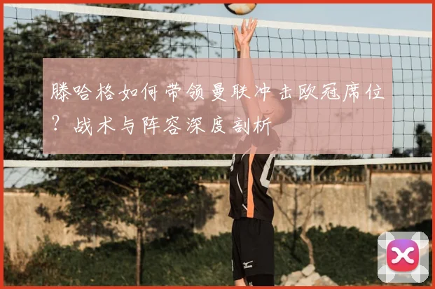 滕哈格如何带领曼联冲击欧冠席位？战术与阵容深度剖析