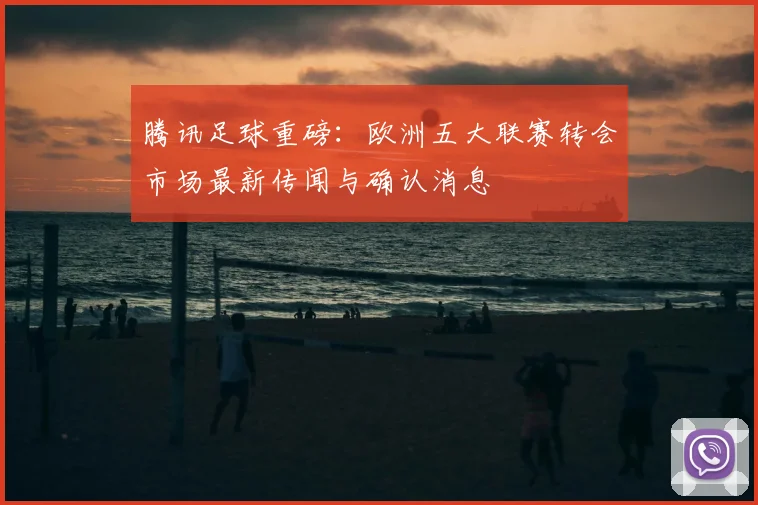 腾讯足球重磅：欧洲五大联赛转会市场最新传闻与确认消息