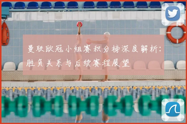 曼联欧冠小组赛积分榜深度解析：胜负关系与后续赛程展望