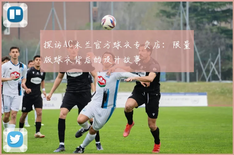 探访AC米兰官方球衣专卖店：限量版球衣背后的设计故事