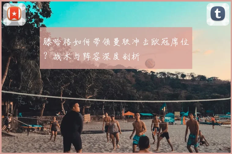 滕哈格如何带领曼联冲击欧冠席位？战术与阵容深度剖析