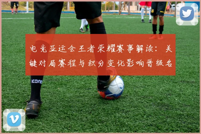 电竞亚运会王者荣耀赛事解读：关键对局赛程与积分变化影响晋级名额