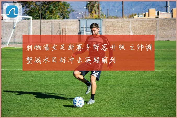 利物浦女足新赛季阵容升级 主帅调整战术目标冲击英超前列