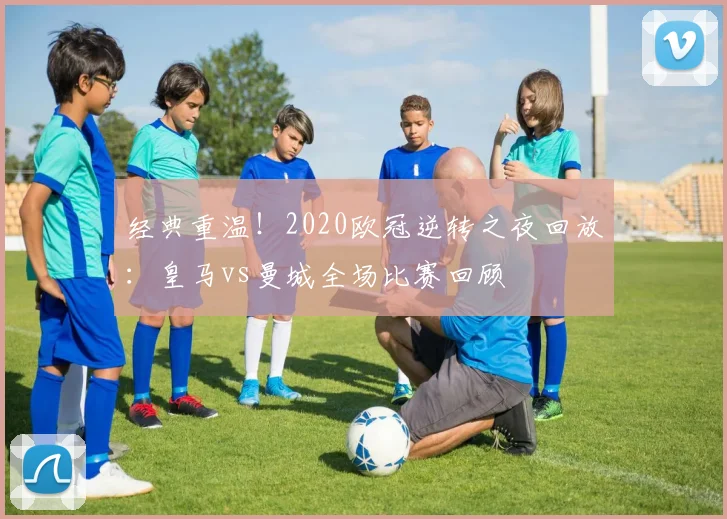 经典重温！2020欧冠逆转之夜回放：皇马vs曼城全场比赛回顾